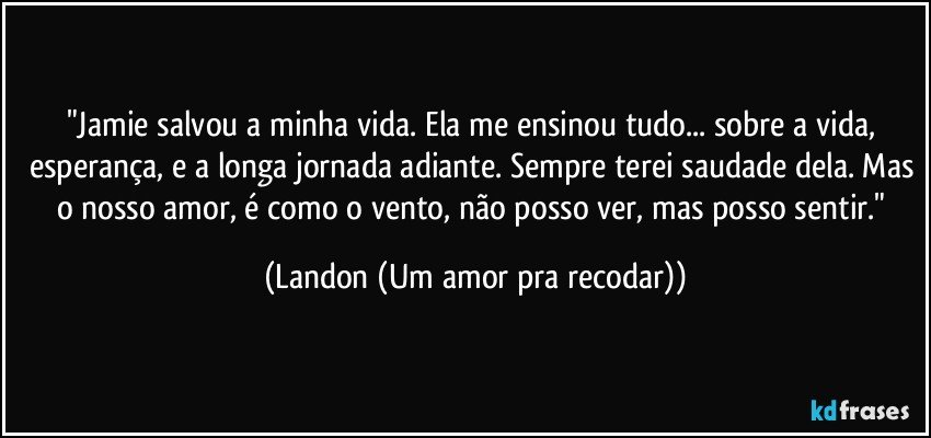 "Jamie salvou a minha vida. Ela me ensinou tudo... sobre a vida, esperança, e a longa jornada adiante. Sempre terei saudade dela. Mas o nosso amor, é como o vento, não posso ver, mas posso sentir." (Landon (Um amor pra recodar))