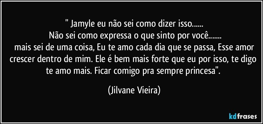 " Jamyle eu não sei como dizer isso...
 Não sei como expressa o que sinto por você...
 mais sei de uma coisa, Eu te amo cada  dia que se passa, Esse amor crescer dentro de mim. Ele é bem mais forte que eu por isso, te digo te amo mais. Ficar comigo pra sempre princesa". (Jilvane Vieira)