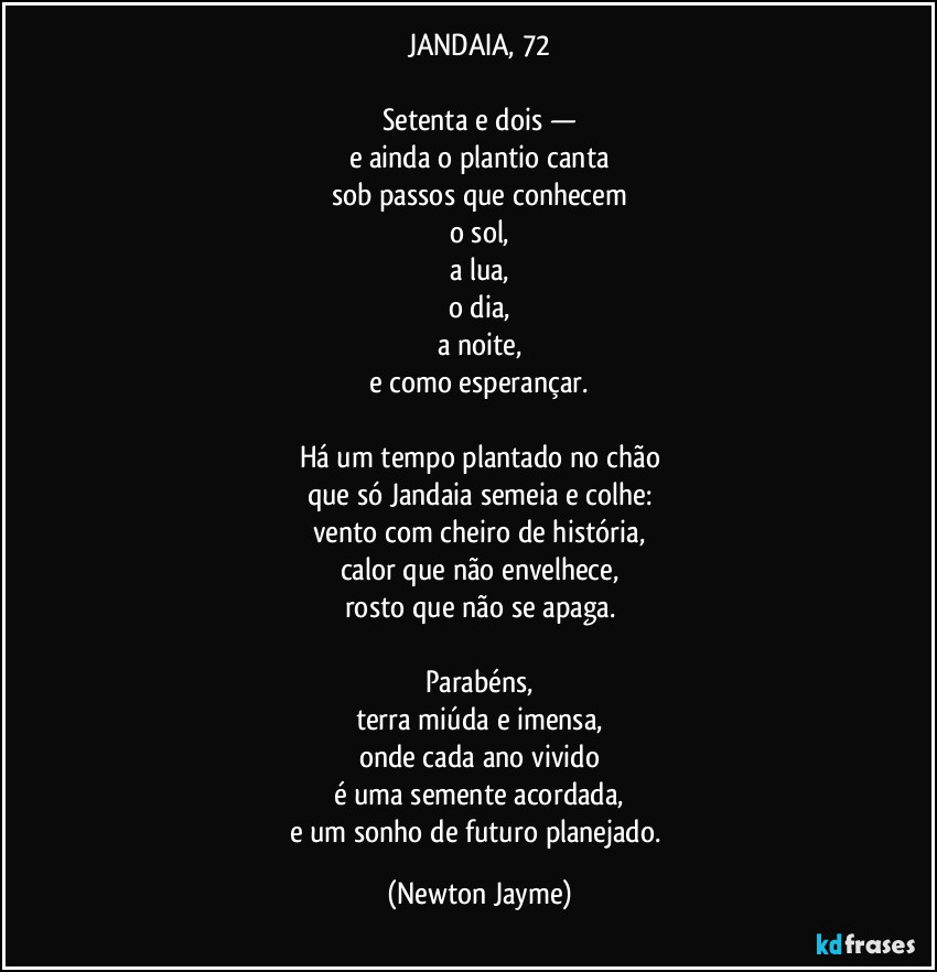 JANDAIA, 72

Setenta e dois —
e ainda o plantio canta
sob passos que conhecem
o sol,
a lua,
o dia,
a noite,
e como esperançar.

Há um tempo plantado no chão
que só Jandaia semeia e colhe:
vento com cheiro de história,
calor que não envelhece,
rosto que não se apaga.

Parabéns,
terra miúda e imensa,
onde cada ano vivido
é uma semente acordada,
e um sonho de futuro planejado. (Newton Jayme)