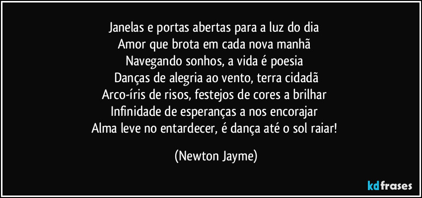 Janelas e portas abertas para a luz do dia 
Amor que brota em cada nova manhã 
Navegando sonhos, a vida é poesia 
Danças de alegria ao vento, terra cidadã
Arco-íris de risos, festejos de cores a brilhar 
Infinidade de esperanças a nos encorajar 
Alma leve no entardecer, é dança até o sol raiar! (Newton Jayme)