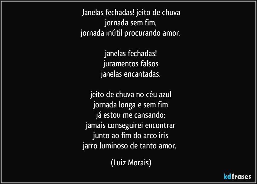 janelas fechadas! jeito de chuva
jornada sem fim,
jornada inútil procurando amor.

janelas fechadas!
juramentos falsos
janelas encantadas.

jeito de chuva no céu azul
jornada longa e sem fim
já estou me cansando;
jamais conseguirei encontrar
junto ao fim do arco iris
jarro luminoso de tanto amor. (Luiz Morais)