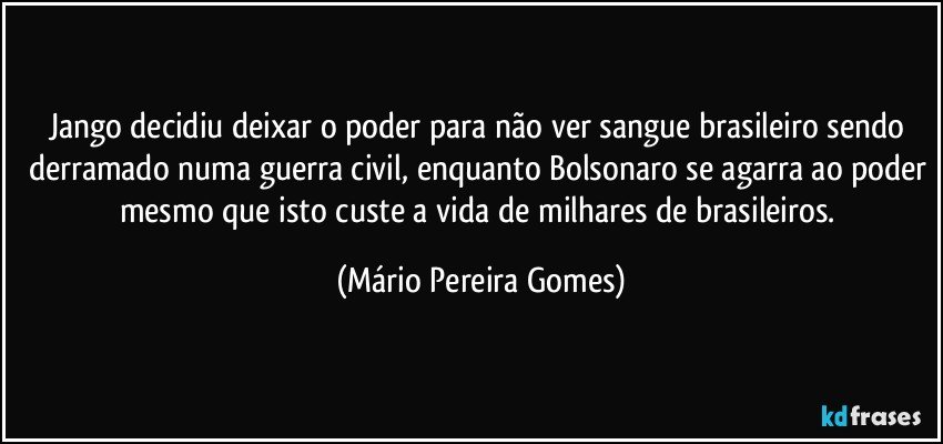 Jango decidiu deixar o poder para não ver sangue brasileiro sendo derramado numa guerra civil, enquanto Bolsonaro se agarra ao poder mesmo que isto custe a vida de milhares de brasileiros. (Mário Pereira Gomes)