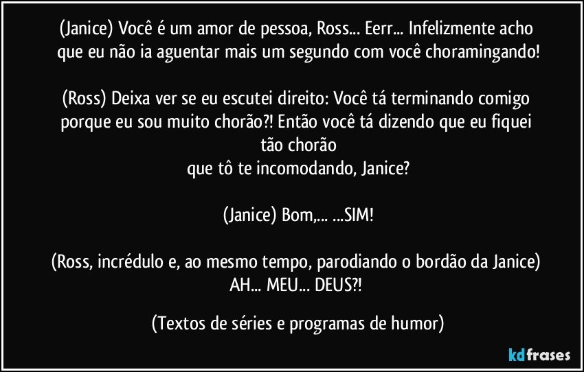 (Janice) Você é um amor de pessoa, Ross... Eerr... Infelizmente acho que eu não ia aguentar mais um segundo com você choramingando!

(Ross) Deixa ver se eu escutei direito: Você tá terminando comigo porque eu sou muito chorão?! Então você tá dizendo que eu fiquei tão chorão
que tô te incomodando, Janice?

(Janice) Bom,... ...SIM!

(Ross, incrédulo e, ao mesmo tempo, parodiando o bordão da Janice) AH... MEU... DEUS?! (Textos de séries e programas de humor)