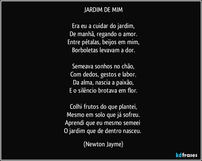 JARDIM DE MIM

Era eu a cuidar do jardim,
De manhã, regando o amor.
Entre pétalas, beijos em mim,
Borboletas levavam a dor.

Semeava sonhos no chão,
Com dedos, gestos e labor.
Da alma, nascia a paixão,
E o silêncio brotava em flor.

Colhi frutos do que plantei,
Mesmo em solo que já sofreu.
Aprendi que eu mesmo semeei 
O jardim que de dentro nasceu. (Newton Jayme)