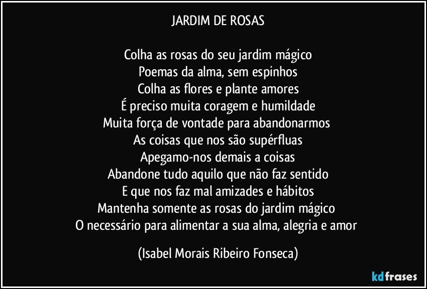 JARDIM DE ROSAS

Colha as rosas do seu jardim mágico
Poemas da alma, sem espinhos
Colha as flores e plante amores
É preciso muita coragem e humildade
Muita força de vontade para abandonarmos 
As coisas que nos são supérfluas
Apegamo-nos demais a coisas
Abandone tudo aquilo que não faz sentido
E que nos faz mal amizades e hábitos
Mantenha somente as rosas do jardim mágico 
O necessário para alimentar a sua alma, alegria e amor (Isabel Morais Ribeiro Fonseca)