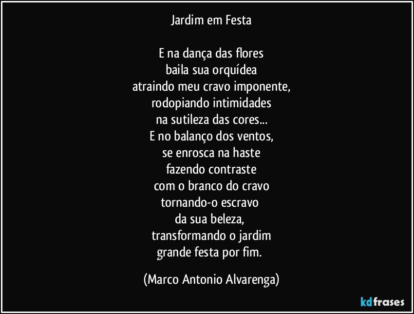 Jardim em Festa

E na dança das flores
baila sua orquídea
atraindo meu cravo imponente,
rodopiando intimidades
na sutileza das cores...
E no balanço dos ventos,
se enrosca na haste
fazendo contraste
com o branco do cravo
tornando-o escravo 
da sua beleza, 
transformando o jardim
grande festa por fim. (Marco Antonio Alvarenga)