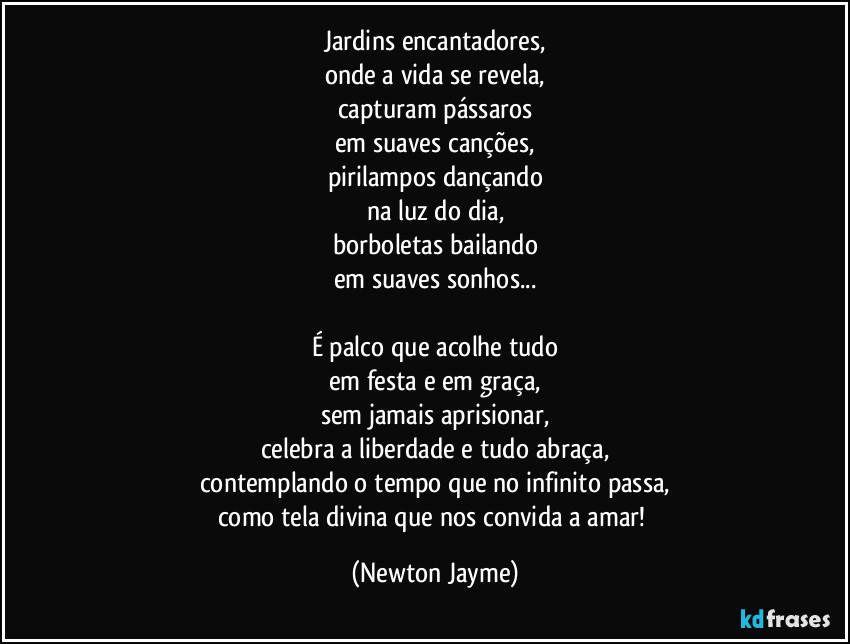 Jardins encantadores,
onde a vida se revela,
capturam pássaros
em suaves canções,
pirilampos dançando
na luz do dia,
borboletas bailando
em suaves sonhos...

É palco que acolhe tudo
em festa e em graça,
sem jamais aprisionar,
celebra a liberdade e tudo abraça,
contemplando o tempo que no infinito passa,
como tela divina que nos convida a amar! (Newton Jayme)