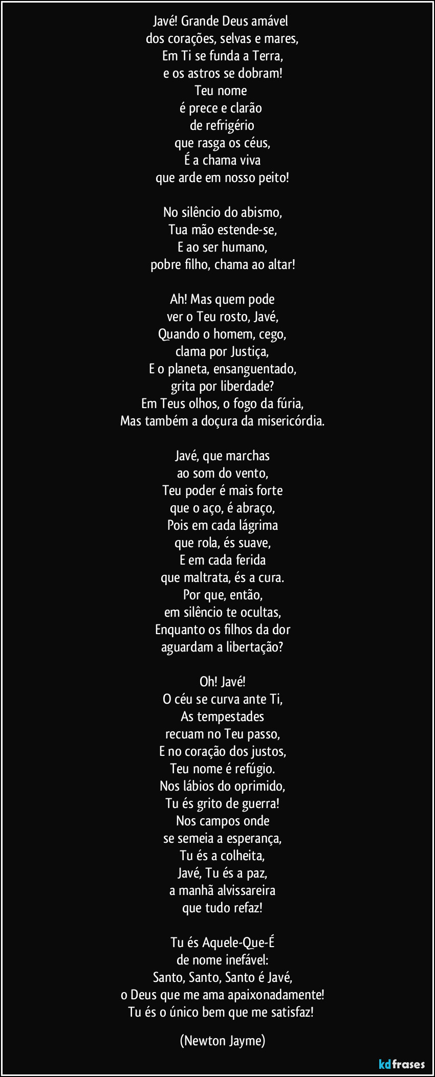 Javé! Grande Deus amável 
dos corações, selvas e mares,
Em Ti se funda a Terra,
e os astros se dobram!
Teu nome 
é prece e clarão 
de refrigério
que rasga os céus,
É a chama viva
que arde em nosso peito!

No silêncio do abismo,
Tua mão estende-se,
E ao ser humano,
pobre filho, chama ao altar!

Ah! Mas quem pode
ver o Teu rosto, Javé,
Quando o homem, cego,
clama por Justiça,
E o planeta, ensanguentado,
grita por liberdade?
Em Teus olhos, o fogo da fúria,
Mas também a doçura da misericórdia.

Javé, que marchas
ao som do vento,
Teu poder é mais forte
que o aço, é abraço,
Pois em cada lágrima
que rola, és suave,
E em cada ferida
que maltrata, és a cura.
Por que, então,
em silêncio te ocultas,
Enquanto os filhos da dor
aguardam a libertação?

Oh! Javé!
O céu se curva ante Ti,
As tempestades
recuam no Teu passo,
E no coração dos justos,
Teu nome é refúgio.
Nos lábios do oprimido,
Tu és grito de guerra!
Nos campos onde
se semeia a esperança,
Tu és a colheita,
Javé, Tu és a paz,
a manhã alvissareira
que tudo refaz!

Tu és Aquele-Que-É
de nome inefável:
Santo, Santo, Santo é Javé,
o Deus que me ama apaixonadamente!
Tu és o único bem que me satisfaz! (Newton Jayme)