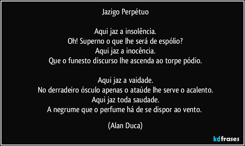 Jazigo Perpétuo

Aqui jaz a insolência.
Oh! Superno o que lhe será  de espólio?
Aqui jaz a inocência.
Que o funesto discurso lhe ascenda ao torpe pódio.

Aqui jaz a vaidade.
No derradeiro ósculo apenas o ataúde lhe serve o acalento.
Aqui jaz toda saudade.
A negrume que o perfume há de se dispor ao vento. (Alan Duca)