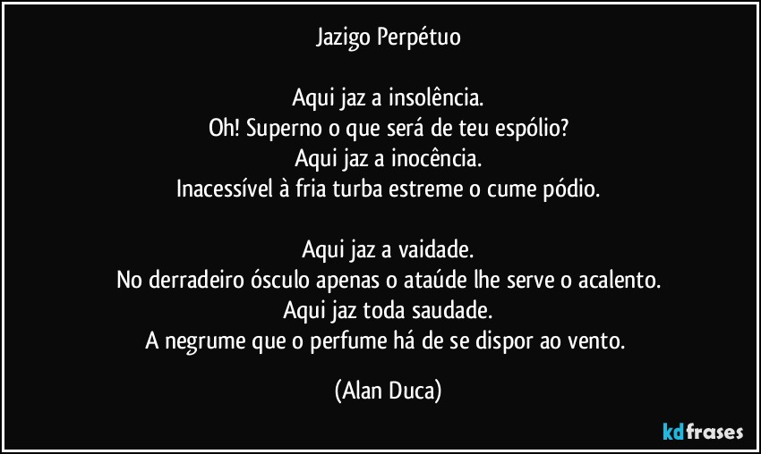 Jazigo Perpétuo

Aqui jaz a insolência.
Oh! Superno o que será de teu espólio?
Aqui jaz a inocência.
Inacessível à fria turba estreme o cume pódio.

Aqui jaz a vaidade.
No derradeiro ósculo apenas o ataúde lhe serve o acalento.
Aqui jaz toda saudade.
A negrume que o perfume há de se dispor ao vento. (Alan Duca)