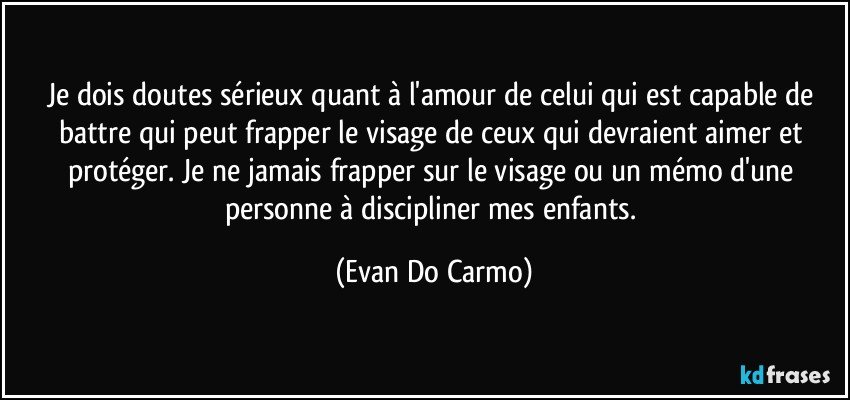 Je dois doutes sérieux quant à l'amour de celui qui est capable de battre qui peut frapper le visage de ceux qui devraient aimer et protéger. Je ne jamais frapper sur le visage ou un mémo d'une personne à discipliner mes enfants. (Evan Do Carmo)