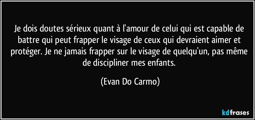 Je dois doutes sérieux quant à l'amour de celui qui est capable de battre qui peut frapper le visage de ceux qui devraient aimer et protéger. Je ne jamais frapper sur le visage de quelqu'un, pas même de discipliner mes enfants. (Evan Do Carmo)