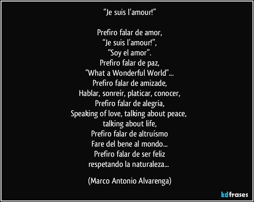 “Je suis l’amour!”

Prefiro falar de amor,
“Je suis l’amour!”,
“Soy el amor”.
Prefiro falar de paz,
"What a Wonderful World"...
Prefiro falar de amizade,
Hablar, sonreír, platicar, conocer,
Prefiro falar de alegria,
Speaking of love, talking about peace, 
talking about life,
Prefiro falar de altruísmo
Fare del bene al mondo...
Prefiro falar de ser feliz
respetando la naturaleza... (Marco Antonio Alvarenga)