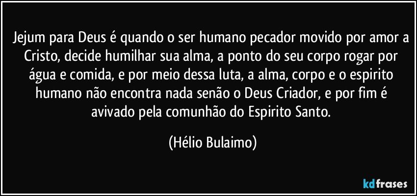 Jejum para Deus é quando o ser humano pecador movido por amor a Cristo, decide humilhar sua alma, a ponto do seu corpo rogar por água e comida, e por meio dessa luta, a alma, corpo e o espirito humano não encontra nada senão o Deus Criador, e por fim é avivado pela comunhão do Espirito Santo. (Hélio Bulaimo)