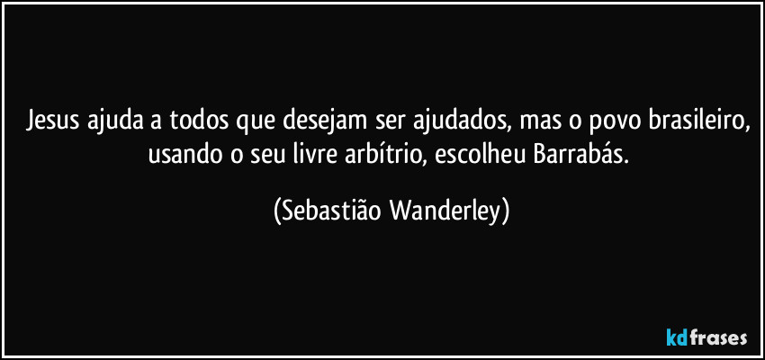 Jesus ajuda a todos que desejam ser ajudados, mas o povo brasileiro, usando o seu livre arbítrio, escolheu Barrabás. (Sebastião Wanderley)