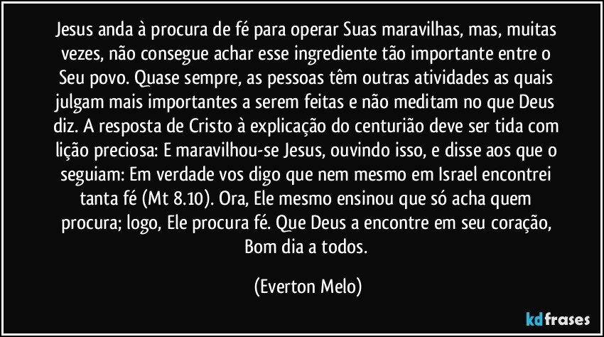 Jesus anda à procura de fé para operar Suas maravilhas, mas, muitas vezes, não consegue achar esse ingrediente tão importante entre o Seu povo. Quase sempre, as pessoas têm outras atividades as quais julgam mais importantes a serem feitas e não meditam no que Deus diz. A resposta de Cristo à explicação do centurião deve ser tida com lição preciosa: E maravilhou-se Jesus, ouvindo isso, e disse aos que o seguiam: Em verdade vos digo que nem mesmo em Israel encontrei tanta fé (Mt 8.10). Ora, Ele mesmo ensinou que só acha quem procura; logo, Ele procura fé. Que Deus a encontre em seu coração, Bom dia a todos. (Everton Melo)