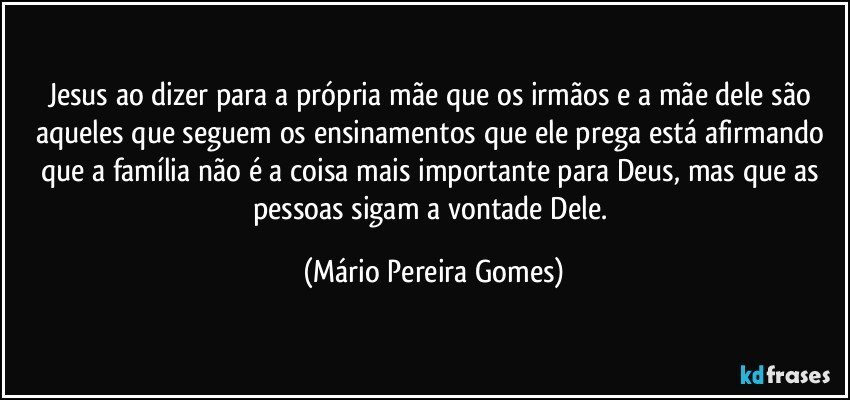 Jesus ao dizer para a própria mãe que os irmãos e a mãe dele são aqueles que seguem os ensinamentos que ele prega está afirmando que a família não é a coisa mais importante para Deus, mas que as pessoas sigam a vontade Dele. (Mário Pereira Gomes)