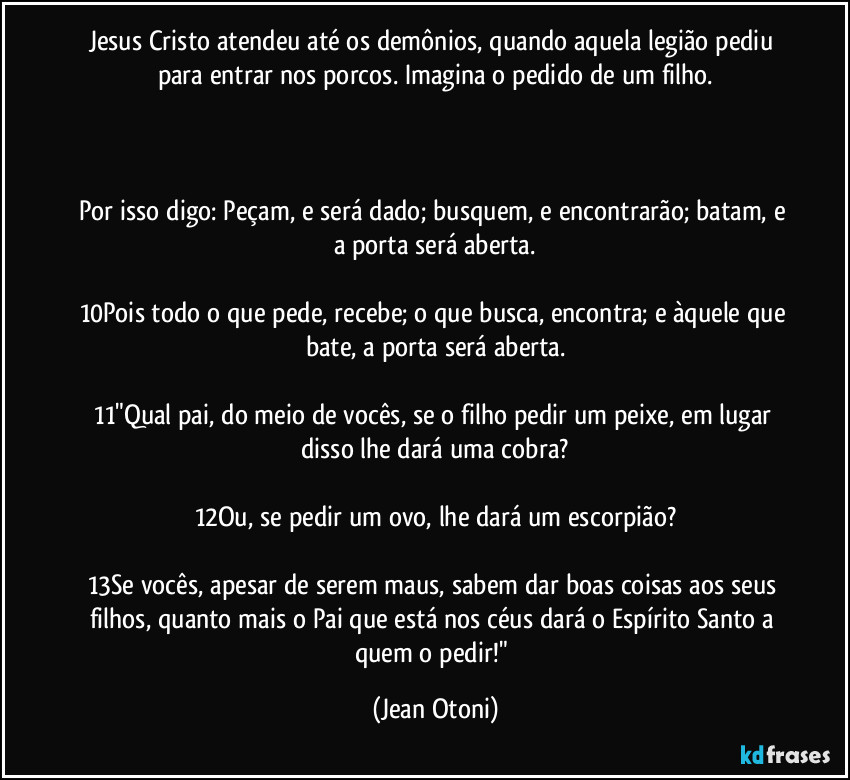 Jesus Cristo atendeu até os demônios, quando aquela legião pediu para entrar nos porcos. Imagina o pedido de um filho.



Por isso digo: Peçam, e será dado; busquem, e encontrarão; batam, e a porta será aberta.

10Pois todo o que pede, recebe; o que busca, encontra; e àquele que bate, a porta será aberta.

11"Qual pai, do meio de vocês, se o filho pedir um peixe, em lugar disso lhe dará uma cobra?

12Ou, se pedir um ovo, lhe dará um escorpião?

13Se vocês, apesar de serem maus, sabem dar boas coisas aos seus filhos, quanto mais o Pai que está nos céus dará o Espírito Santo a quem o pedir!" (Jean Otoni)