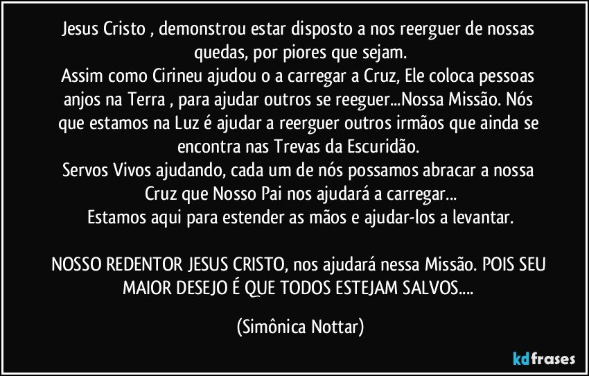 Jesus Cristo , demonstrou estar disposto a nos reerguer de nossas quedas, por piores que sejam.
Assim como Cirineu ajudou o a carregar a Cruz, Ele coloca pessoas anjos na Terra , para ajudar outros se reeguer...Nossa Missão. Nós que estamos na Luz é ajudar a reerguer outros irmãos que ainda se encontra nas Trevas da Escuridão. 
Servos Vivos ajudando, cada um de nós possamos abracar a nossa Cruz que Nosso Pai nos ajudará a carregar...
Estamos aqui para estender as mãos e ajudar-los a levantar.

NOSSO REDENTOR JESUS CRISTO, nos ajudará nessa Missão. POIS SEU MAIOR DESEJO É QUE TODOS ESTEJAM SALVOS... (Simônica Nottar)