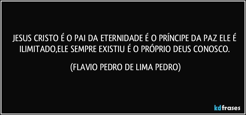 JESUS CRISTO É O PAI DA ETERNIDADE É O PRÍNCIPE DA PAZ ELE É ILIMITADO,ELE SEMPRE EXISTIU É O PRÓPRIO DEUS CONOSCO. (FLAVIO PEDRO DE LIMA PEDRO)