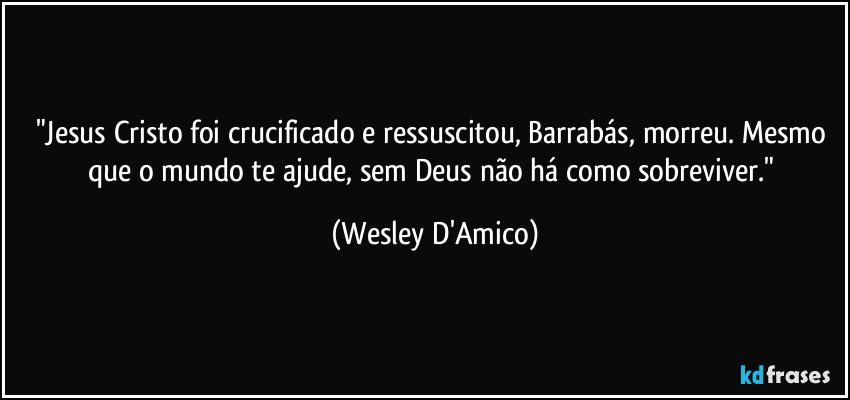 "Jesus Cristo foi crucificado e ressuscitou, Barrabás, morreu. Mesmo que o mundo te ajude, sem Deus não há como sobreviver." (Wesley D'Amico)