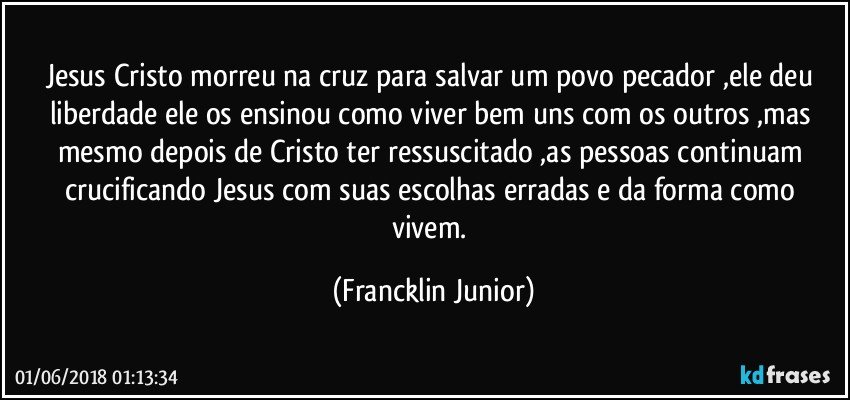 Jesus Cristo morreu na cruz para salvar  um povo pecador ,ele deu liberdade  ele os ensinou como viver bem uns com os outros ,mas mesmo depois de Cristo ter ressuscitado ,as pessoas continuam crucificando Jesus com suas escolhas erradas e da forma como vivem. (Francklin Junior)