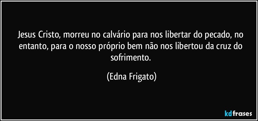 Jesus Cristo, morreu no calvário para nos libertar do pecado, no entanto, para o nosso próprio bem não nos libertou da cruz do sofrimento. (Edna Frigato)