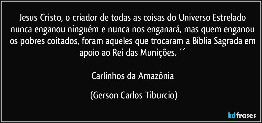 Jesus Cristo, o criador de todas as coisas do Universo Estrelado nunca enganou ninguém e nunca nos enganará, mas quem enganou os pobres coitados, foram aqueles que trocaram a Bíblia Sagrada em apoio ao Rei das Munições. ´´ 

Carlinhos da Amazônia (Gerson Carlos Tiburcio)