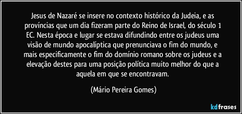 Jesus de Nazaré se insere no contexto histórico da Judeia, e as províncias que um dia fizeram parte do Reino de Israel, do século 1 EC. Nesta época e lugar se estava difundindo entre os judeus uma visão de mundo apocalíptica que prenunciava o fim do mundo, e mais especificamente o fim do domínio romano sobre os judeus e a elevação destes para uma posição política muito melhor do que a aquela em que se encontravam. (Mário Pereira Gomes)