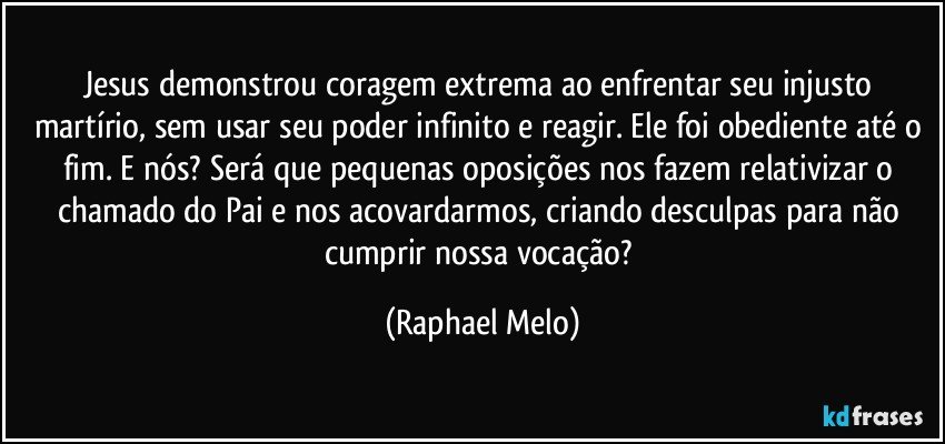 Jesus demonstrou coragem extrema ao enfrentar seu injusto martírio, sem usar seu poder infinito e reagir. Ele foi obediente até o fim. E nós? Será que pequenas oposições nos fazem relativizar o chamado do Pai e nos acovardarmos, criando desculpas para não cumprir nossa vocação? (Raphael Melo)