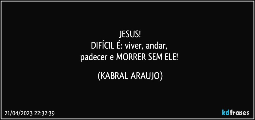 JESUS!
DIFÍCIL É: viver, andar, 
padecer e MORRER SEM ELE! (KABRAL ARAUJO)