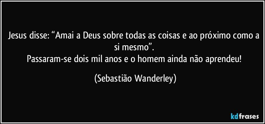 Jesus disse: “Amai a Deus sobre todas as coisas e ao próximo como a si mesmo”. 
Passaram-se dois mil anos e o homem ainda não aprendeu! (Sebastião Wanderley)