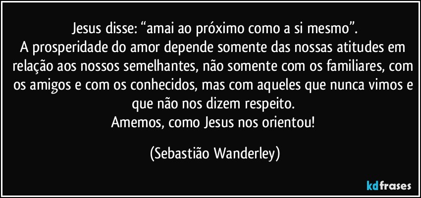 Jesus disse: “amai ao próximo como a si mesmo”.
A prosperidade do amor depende somente das nossas atitudes em relação aos nossos semelhantes, não somente com os familiares, com os amigos e com os conhecidos, mas com aqueles que nunca vimos e que não nos dizem respeito. 
Amemos, como Jesus nos orientou! (Sebastião Wanderley)