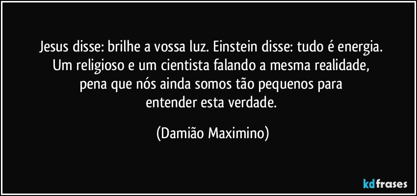 Jesus disse: brilhe a vossa luz. Einstein disse: tudo é energia. 
Um religioso e um cientista falando a mesma realidade, 
pena que nós ainda somos tão pequenos para 
entender esta verdade. (Damião Maximino)