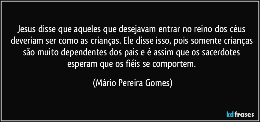 Jesus disse que aqueles que desejavam entrar no reino dos céus deveriam ser como as crianças. Ele disse isso, pois somente crianças são muito dependentes dos pais e é assim que os sacerdotes esperam que os fiéis se comportem. (Mário Pereira Gomes)