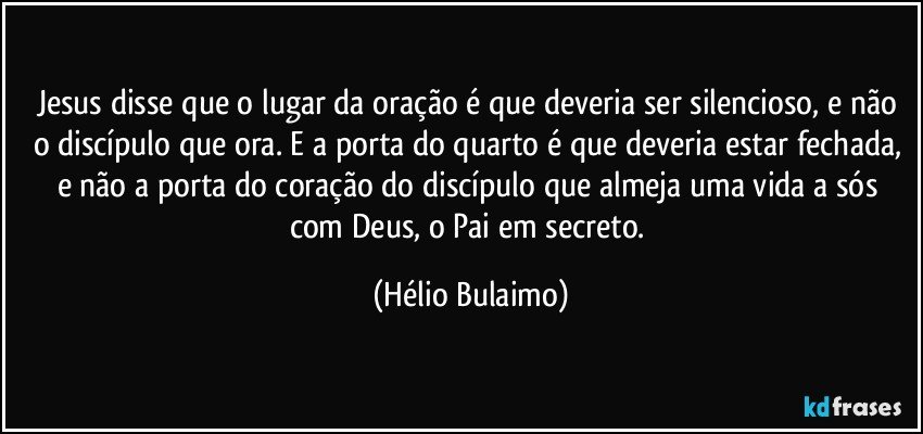 Jesus disse que o lugar da oração é que deveria ser silencioso, e não o discípulo que ora. E a porta do quarto é que deveria estar fechada, e não a porta do coração do discípulo que almeja uma vida a sós com Deus, o Pai em secreto. (Hélio Bulaimo)