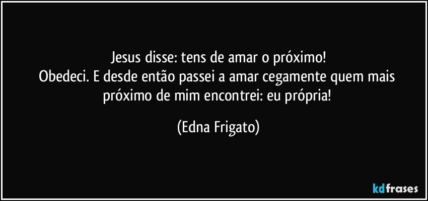 Jesus disse: tens de amar o próximo!
Obedeci. E desde então passei a amar cegamente quem mais próximo de mim encontrei: eu própria! (Edna Frigato)