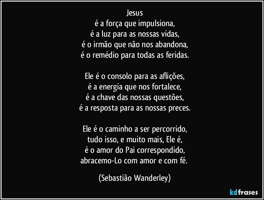 Jesus
é a força que impulsiona,
é a luz para as nossas vidas,
é o irmão que não nos abandona,
é o remédio para todas as feridas.
 
Ele é o consolo para as aflições,
é a energia que nos fortalece,
é a chave das nossas questões,
é a resposta para as nossas preces.
 
Ele é o caminho a ser percorrido,
tudo isso, e muito mais, Ele é,
é o amor do Pai correspondido,
abracemo-Lo com amor e com fé. (Sebastião Wanderley)