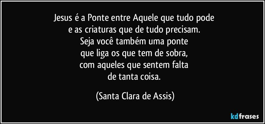 Jesus é a Ponte entre Aquele que tudo pode 
e as criaturas que de tudo precisam. 
Seja você também uma ponte 
que liga os que tem de sobra, 
com aqueles que sentem falta 
de tanta coisa. (Santa Clara de Assis)