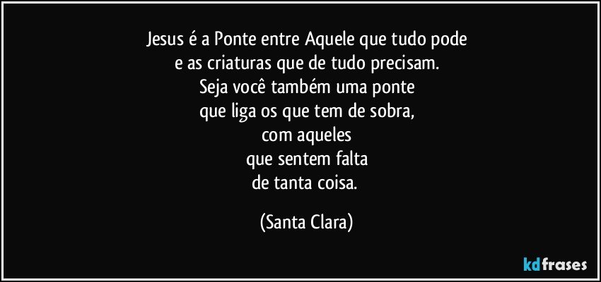 Jesus é a Ponte entre Aquele que tudo pode
e as criaturas que de tudo precisam.
Seja você também uma ponte
que liga os que tem de sobra,
com aqueles
que sentem falta
de tanta coisa. (Santa Clara)