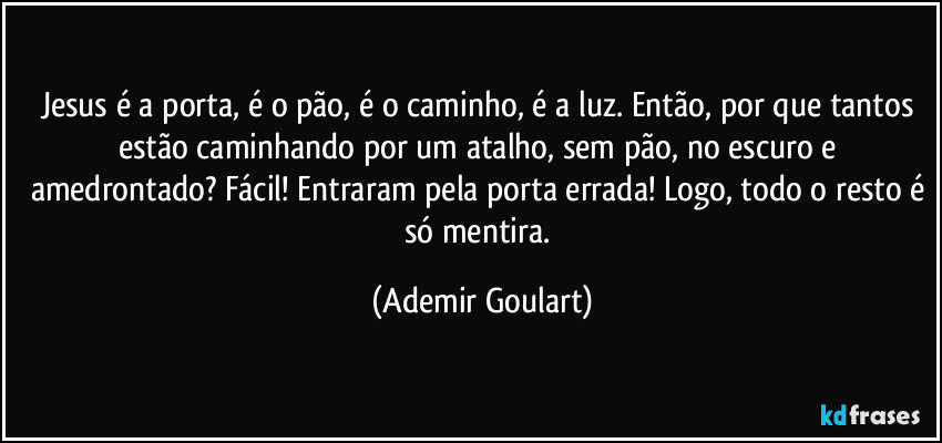 Jesus é a porta, é o pão, é o caminho, é a luz. Então, por que tantos estão caminhando por um atalho, sem pão, no escuro e amedrontado? Fácil! Entraram pela porta errada! Logo, todo o resto é só mentira. (Ademir Goulart)