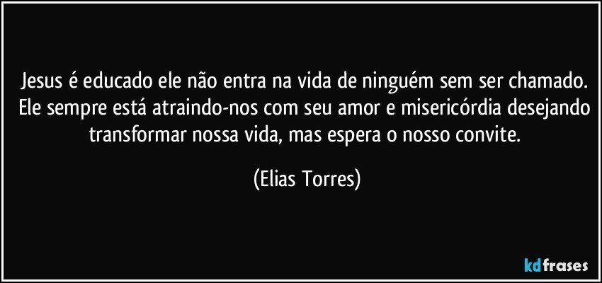 Jesus é educado ele não entra na vida de ninguém sem ser chamado. Ele sempre está atraindo-nos com seu amor e misericórdia desejando transformar nossa vida, mas espera o nosso convite. (Elias Torres)