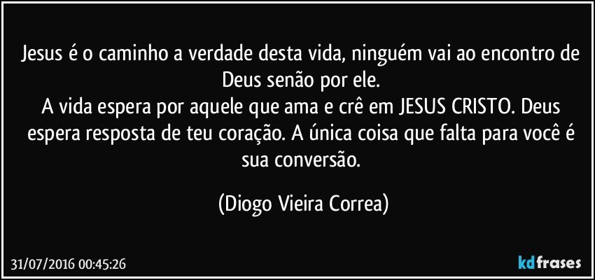 Jesus é o caminho a verdade desta vida, ninguém vai ao encontro de Deus senão por ele. 
A vida espera por aquele que ama e crê em JESUS CRISTO. Deus espera resposta de teu coração. A única coisa que falta para você é sua conversão. (Diogo Vieira Correa)