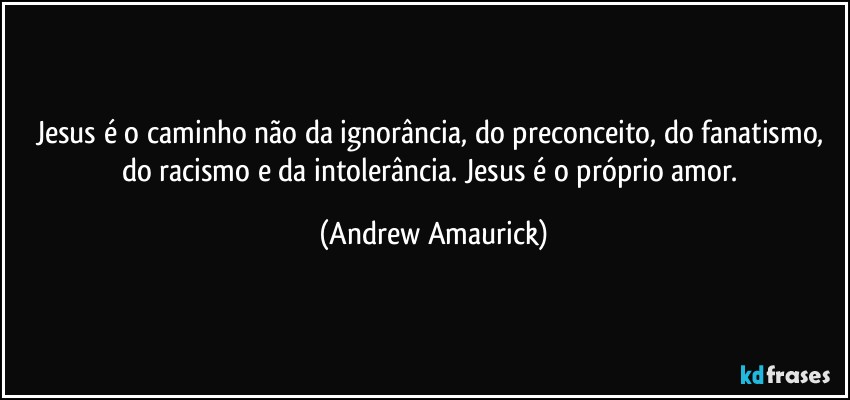 Jesus é o caminho não da ignorância, do preconceito, do fanatismo, do racismo e da intolerância. Jesus é o próprio amor. (Andrew Amaurick)