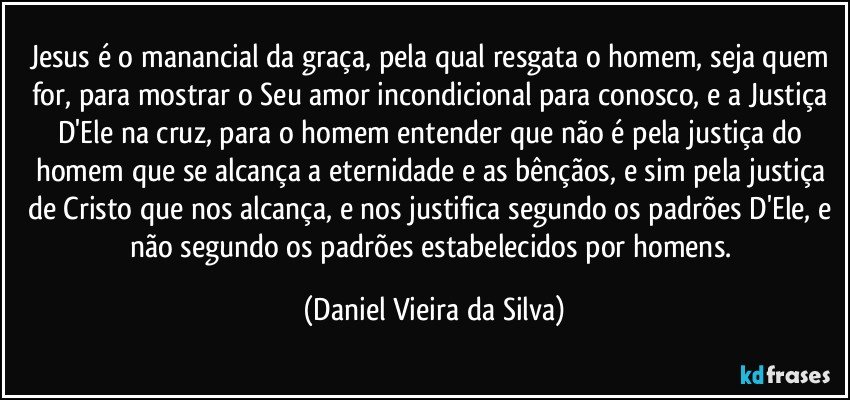 Jesus é o manancial da graça, pela qual resgata o homem, seja quem for, para mostrar o Seu amor incondicional para conosco, e a Justiça D'Ele na cruz, para o homem entender que não é pela justiça do homem que se alcança a eternidade e as bênçãos, e sim pela justiça de Cristo que nos alcança, e nos justifica segundo os padrões D'Ele, e não segundo os padrões estabelecidos por homens. (Daniel Vieira da Silva)