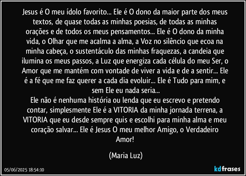 Jesus é O meu ídolo favorito... Ele é O dono da maior parte dos meus textos, de quase todas as minhas poesias, de todas as minhas orações e de todos os meus pensamentos... Ele é O dono da minha vida, o Olhar que me acalma a alma, a Voz no silêncio que ecoa na minha cabeça, o sustentáculo das minhas fraquezas, a candeia que ilumina os meus passos, a Luz que energiza cada célula do meu Ser, o Amor que me mantém com vontade de viver a vida e de a sentir... Ele é a fé que me faz querer a cada dia evoluir... Ele é Tudo para mim, e sem Ele eu nada seria...
Ele não é nenhuma história ou lenda que eu escrevo e pretendo contar, simplesmente Ele é a VITORIA da minha jornada terrena, a VITORIA que eu desde sempre quis e escolhi para minha alma e meu coração salvar... Ele é Jesus O meu melhor Amigo, o Verdadeiro Amor! (Maria Luz)