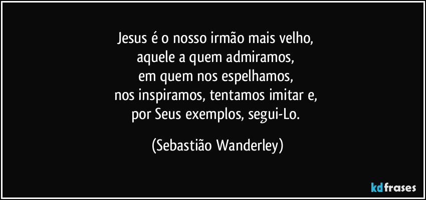 Jesus é o nosso irmão mais velho, 
aquele a quem admiramos, 
em quem nos espelhamos, 
nos inspiramos, tentamos imitar e, 
por Seus exemplos, segui-Lo. (Sebastião Wanderley)