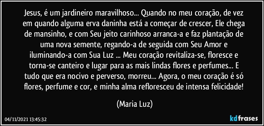 Jesus, é um jardineiro maravilhoso... Quando no meu coração, de vez em quando alguma erva daninha está a começar de crescer, Ele chega de mansinho, e com Seu jeito carinhoso arranca-a e faz plantação de uma nova semente, regando-a de seguida com Seu Amor e iluminando-a com Sua Luz ... Meu coração revitaliza-se, floresce e torna-se canteiro e lugar para  as mais lindas flores e perfumes... E tudo que era nocivo e perverso, morreu... Agora, o meu coração é só flores, perfume e cor, e minha alma refloresceu de intensa felicidade! (Maria Luz)