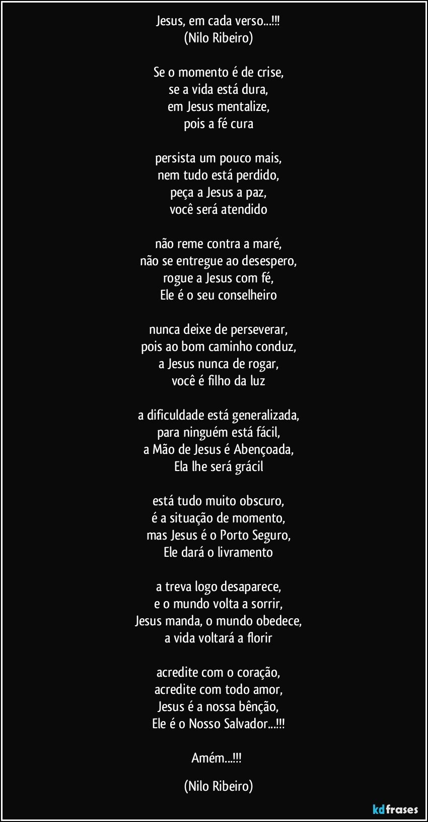 Jesus, em cada verso...!!!
(Nilo Ribeiro)

Se o momento é de crise,
se a vida está dura,
em Jesus mentalize,
pois a fé cura

persista um pouco mais,
nem tudo está perdido,
peça a Jesus a paz,
você será atendido

não reme contra a maré,
não se entregue ao desespero,
rogue a Jesus com fé,
Ele é o seu conselheiro

nunca deixe de perseverar,
pois ao bom caminho conduz,
a Jesus nunca de rogar,
você é filho da luz

a dificuldade está generalizada,
para ninguém está fácil,
a Mão de Jesus é Abençoada,
Ela lhe será grácil

está tudo muito obscuro,
é a situação de momento,
mas Jesus é o Porto Seguro,
Ele dará o livramento

a treva logo desaparece,
e o mundo volta a sorrir,
Jesus manda, o mundo obedece,
a vida voltará a florir

acredite com o coração,
acredite com todo amor,
Jesus é a nossa bênção,
Ele é o Nosso Salvador...!!!

Amém...!!! (Nilo Ribeiro)