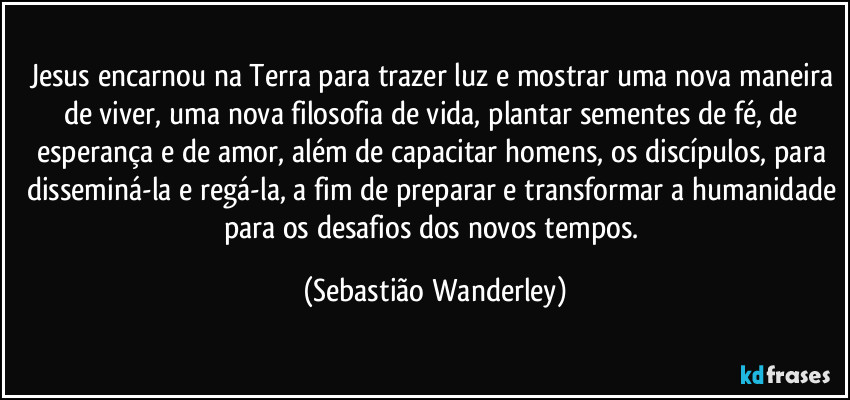 Jesus encarnou na Terra para trazer luz e mostrar uma nova maneira de viver, uma nova filosofia de vida, plantar sementes de fé, de esperança e de amor, além de capacitar homens, os discípulos, para disseminá-la e regá-la, a fim de preparar e transformar a humanidade para os desafios dos novos tempos. (Sebastião Wanderley)